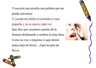 Y necesito una ayudita una palabra que me
pueda convencer
Y cuando me hablas la montaña es más
pequeña y no se mueve cada vez
Que dice que cruzamos camino de la
frontera disfrutando a sorbitos la luna llena
Como no voy a mojarme si aquí dentro
nunca deja de llover…Aquí no para de
llover
 