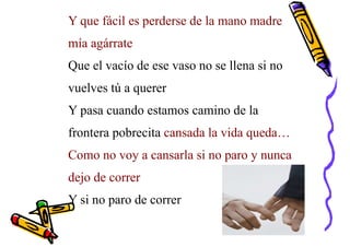 Y que fácil es perderse de la mano madre
mía agárrate
Que el vacío de ese vaso no se llena si no
vuelves tú a querer
Y pasa cuando estamos camino de la
frontera pobrecita cansada la vida queda…
Como no voy a cansarla si no paro y nunca
dejo de correr
Y si no paro de correr
 