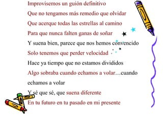 Improvisemos un guión definitivo
Que no tengamos más remedio que olvidar
Que acerque todas las estrellas al camino
Para que nunca falten ganas de soñar
Y suena bien, parece que nos hemos convencido
Solo tenemos que perder velocidad
Hace ya tiempo que no estamos divididos
Algo sobraba cuando echamos a volar…cuando
echamos a volar
Y sé que sé, que suena diferente
En tu futuro en tu pasado en mi presente
 