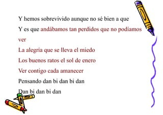 Y hemos sobrevivido aunque no sé bien a que
Y es que andábamos tan perdidos que no podíamos
ver
La alegría que se lleva el miedo
Los buenos ratos el sol de enero
Ver contigo cada amanecer
Pensando dan bi dan bi dan
Dan bi dan bi dan
 