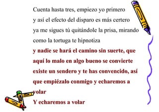 Cuenta hasta tres, empiezo yo primero
y así el efecto del disparo es más certero
ya me sigues tú quitándole la prisa, mirando
como la tortuga te hipnotiza
y nadie se hará el camino sin suerte, que
aquí lo malo en algo bueno se convierte
existe un sendero y te has convencido, así
que empiézalo conmigo y echaremos a
volar
Y echaremos a volar
 