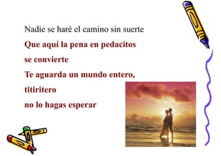 Nadie se haré el camino sin suerte
Que aquí la pena en pedacitos
se convierte
Te aguarda un mundo entero,
titiritero
no lo hagas esperar
 