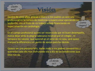 VisiónDentro de unos años, gracias a Dios y a mis padres ya seré una profesional en la carrera de medicina, y espero estar ejerciendo mi profesión, con el fruto de mi trabajo estaré financiando mi especialización en cardiología.En el campo profesional quiero ser reconocida por mi buen desempeño, nunca dejar atrás la alegría salesiana inculcad por el colegio , ni tampoco los valores  que aprendí en el seno de mi casa, seré quien marque la diferencia y un punto de apoyo para los demás.Quiero ser una persona feliz, darles todo a mis padres consentirlos y quererlos cada día mas disfrutando día a día de las bendiciones que Dios nos da.