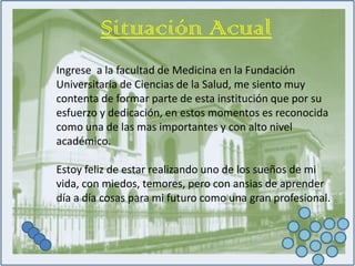 Situación AcualIngrese  a la facultad de Medicina en la Fundación Universitaria de Ciencias de la Salud, me siento muy contenta de formar parte de esta institución que por su esfuerzo y dedicación, en estos momentos es reconocida como una de las mas importantes y con alto nivel académico.Estoy feliz de estar realizando uno de los sueños de mi vida, con miedos, temores, pero con ansias de aprender día a día cosas para mi futuro como una gran profesional.
