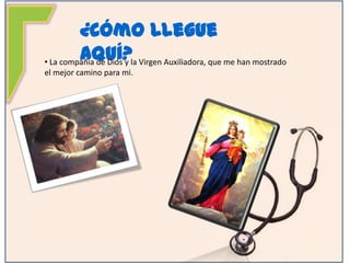 ¿Cómo Llegue Aquí?La compañía de Dios y la Virgen Auxiliadora, que me han mostrado el mejor camino para mi. ¿Cómo Llegue Aquí? La compañía y los consejos de mis padres me han ayudado a formarme como una mujer llena de valores y principios.¿Cómo Llegue Aquí? La formación recibida en mi colegio María Auxiliadora, en el cual hice la primaria y el ballicherato.¿Cómo Llegue Aquí? Mi esfuerzo y dedicación por alcanzar mis sueños.