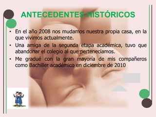 ANTECEDENTES HISTÓRICOSEn el año 2008 nos mudamos nuestra propia casa, en la que vivimos actualmente.Una amiga de la segunda etapa académica, tuvo que abandonar el colegio al que pertenecíamos.Me gradué con la gran mayoría de mis compañeros como Bachiller académico en diciembre de 2010