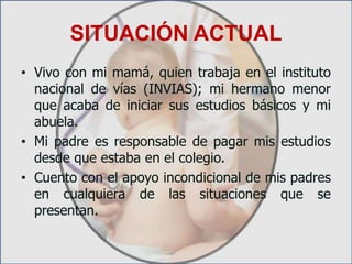 SITUACIÓN ACTUALVivo con mi mamá, quien trabaja en el instituto nacional de vías (INVIAS); mi hermano menor que acaba de iniciar sus estudios básicos y mi abuela.Mi padre es responsable de pagar mis estudios desde que estaba en el colegio.Cuento con el apoyo incondicional de mis padres en cualquiera de las situaciones que se presentan.
