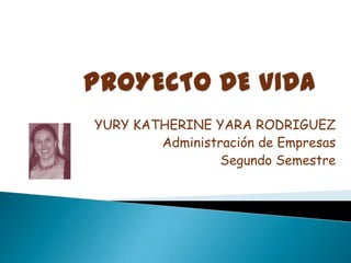 PROYECTO DE VIDA YURY KATHERINE YARA RODRIGUEZ Administración de Empresas Segundo Semestre 
