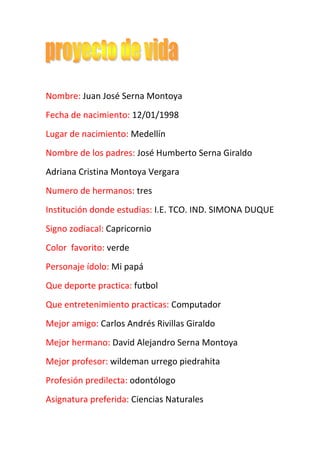 Nombre: Juan José Serna Montoya<br />Fecha de nacimiento: 12/01/1998<br />Lugar de nacimiento: Medellín<br />Nombre de los padres: José Humberto Serna Giraldo<br />Adriana Cristina Montoya Vergara<br />Numero de hermanos: tres<br />Institución donde estudias: I.E. TCO. IND. SIMONA DUQUE<br />Signo zodiacal: Capricornio<br />Color  favorito: verde<br />Personaje ídolo: Mi papá<br />Que deporte practica: futbol<br />Que entretenimiento practicas: Computador<br />Mejor amigo: Carlos Andrés Rivillas Giraldo<br />Mejor hermano: David Alejandro Serna Montoya <br />Mejor profesor: wildeman urrego piedrahita  <br />Profesión predilecta: odontólogo<br />Asignatura preferida: Ciencias Naturales<br />Sitio de interés para visitar: parque de las aguas<br />País ideal para vivir: España<br />Idioma preferido fuera del que habla: portugués<br />Valores en que se destaca: Honradez<br />Talentos  artísticos: ninguno<br />Talentos académicos: Demuestro interés en diferentes talleres <br />Mejor sitio para vivir: Medellín<br />Mejor clima: verano<br />Religión: Católica<br />Creencias: Dios<br />Comida preferida: Espaguetis<br />Bebida ideal: Coca cola<br />Paisaje de agrado: la naturaleza<br />Animal con que se identifica: Perro<br />Que vegetal le llama la atención: zanahoria<br />En que planeta le gustaría vivir: Saturno<br />¿Qué  está haciendo  para alcanzar la profesión predilecta?<br />R//estudiar mucho e investigar sobre la odontología para alcanzar mi profesión predilecta o preferida<br />