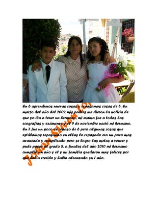 En 6 aprendimos nuevas cosas y repasamos cosas de 5. En
marzo del año del 2009 mis padres me dieron la noticia de
que yo iba a tener un hermano, mi mama fue a todas las
ecografías y exámenes y el 9 de noviembre nació mi hermano.
En 7 fue un poco de repaso de 6 pero algunas cosas que
estábamos repasando en ellas lo repasado era un poco mas
avanzado y complicado pero se logro las metas a vencer y
pude pasar al grado 8. a finales del año 2010 mi hermano
cumplió un año y el y mi familia quedaron muy felices por
que había crecido y había alcanzado su 1 año.
 