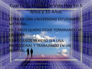 Cual Es Tu Misión De Vida Hoy En 5 Años y 10 AñosESTAR EN UNA UNIVERSIDAD ESTUDIANDO MEDICINA….EN 5 AÑOS QUIERO ESTAR TERMINANDO MI CARRERA …Y EN 10 AÑOS YA KIERO SER UNA PROFECIONAL Y TRABAJANDO EN UN HOSPITAL..