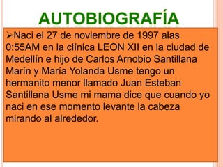 AutobiografíaNaci el 27 de noviembre de 1997 alas 0:55AM en la clínica LEON XII en la ciudad de Medellín e hijo de Carlos Arnobio Santillana Marín y María Yolanda Usme tengo un hermanito menor llamado Juan Esteban Santillana Usme mi mama dice que cuando yo naci en ese momento levante la cabeza mirando al alrededor.VIDA ESCOLARA los 3 años de edad ingrese a pre jardín en el Centro Educativo Sabios del Futuro en el bario Campo Valdés, a los 5 años ingrese a preescolar en la Institución Educativa Javiera Londoño, a los 6 años hice la primaria en la escuela Seguros Bolívar en el barrio Aranjuez y la termine a los 10 años de edad en la misma escuela inicie el bachillerato en la Institución Educativa Gilberto Álzate Avendaño donde realice 6 y 3 trimestres de 7, fui trasladado al I.E.T.I.S.D donde actualmente cursando 8 en el grupo 8-C en la jornada de la tardeLo que estaría haciendo en el 2020 Tendré 22 años, estaré asiendo los últimos semestres de la universidad en mi carrera de veterinarioLo que estaría haciendo en el 2040 Tendría 42 años estaría ejerciendo la carrera de veterinario tuviera 2 hijos y estuviera casado