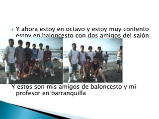 Y ahora estoy en octavo y estoy muy contento estoy en baloncesto con dos amigos del salónY estos son mis amigos de baloncesto y mi profesor en barranquilla 
