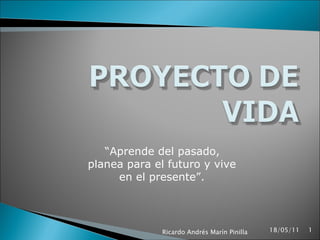 “ Aprende del pasado, planea para el futuro y vive en el presente”. 18/05/11 Ricardo Andrés Marín Pinilla 