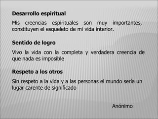 Desarrollo espiritual Mis creencias espirituales son muy importantes, constituyen el esqueleto de mi vida interior. Sentido de logro Vivo la vida con la completa y verdadera creencia de que nada es imposible  Respeto a los otros Sin respeto a la vida y a las personas el mundo sería un lugar carente de significado Anónimo 