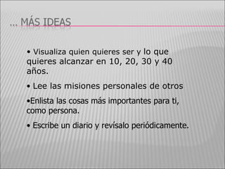 Visualiza quien quieres ser y  lo que quieres alcanzar en 10, 20, 30 y 40 años. Lee las misiones personales de otros Enlista las cosas más importantes para ti, como persona. Escribe un diario y revísalo periódicamente. 