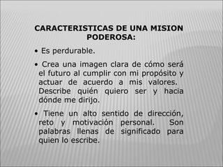 CARACTERISTICAS DE UNA MISION PODEROSA: Es perdurable. Crea una imagen clara de cómo será el futuro al cumplir con mi propósito y actuar de acuerdo a mis valores.  Describe quién quiero ser y hacia dónde me dirijo. Tiene un alto sentido de dirección, reto y motivación personal.  Son palabras llenas de significado para quien lo escribe. 