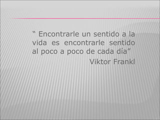 “  Encontrarle un sentido a la vida es encontrarle sentido al poco a poco de cada día” Viktor Frankl 
