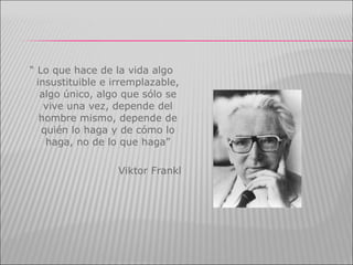 “  Lo que hace de la vida algo insustituible e irremplazable, algo único, algo que sólo se vive una vez, depende del hombre mismo, depende de quién lo haga y de cómo lo haga, no de lo que haga” Viktor Frankl 