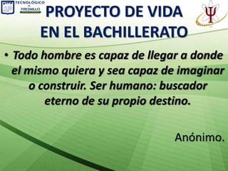 PROYECTO DE VIDA
      EN EL BACHILLERATO
• Todo hombre es capaz de llegar a donde
  el mismo quiera y sea capaz de imaginar
     o construir. Ser humano: buscador
        eterno de su propio destino.

                               Anónimo.
 