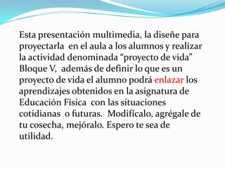 Esta presentación multimedia, la diseñe para proyectarla en el aula a los alumnos y realizar la actividad denominada “proyecto de vida” Bloque V, además de definir lo que es un proyecto de vida el alumno podrá enlazar los aprendizajes obtenidos en la asignatura de Educación Física con las situaciones cotidianas o futuras. Modifícalo, agrégale de tu cosecha, mejóralo. Espero te sea de utilidad.