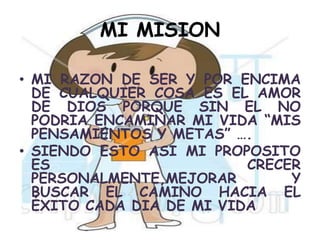 MI MISION MI RAZON DE SER Y POR ENCIMA DE CUALQUIER COSA ES EL AMOR DE DIOS PORQUE SIN EL NO PODRIA ENCAMINAR MI VIDA “MIS PENSAMIENTOS Y METAS” ….SIENDO ESTO ASI MI PROPOSITO ES CRECER PERSONALMENTE,MEJORAR Y BUSCAR EL CAMINO HACIA EL ÉXITO CADA DIA DE MI VIDA