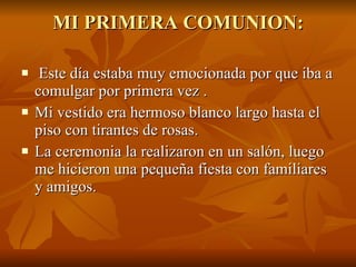 MI PRIMERA COMUNION: Este día estaba muy emocionada por que iba a comulgar por primera vez . Mi vestido era hermoso blanco largo hasta el piso con tirantes de rosas. La ceremonia la realizaron en un salón, luego me hicieron una pequeña fiesta con familiares y amigos. 