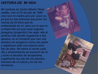 HISTORIA DE MI VIDA
Mi nombres es Carlos Alberto Pérez
castillo, nací el 02 de julio de 1989
crecí con mi madre pero por poco no,
ya que en ese entonces esa joven (mi
mama) de 20 años que do
embarazada de mí, pero con lo que no
contaba ella era que cesar augusto
jasagaray (progenitor) me negó, ella al
sentirse sola decidió regalarme a mis
abuelos, en el momento que nací mis
abuelos me acogieron como mis padre
y registraron ante una notaría como
hijo de ellos. Mi mama al verme cada
día y amamantarme se enamoró de mí
y tomo la decisión de recupérame,
Legalmente soy hijo de mis abuelos,
hermanó de mi mama y tío de mis
hermanos.
 