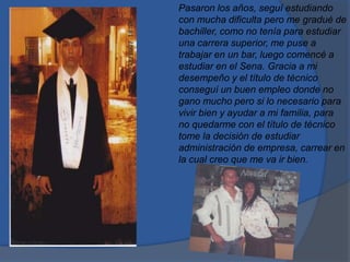 Pasaron los años, seguí estudiando
con mucha dificulta pero me gradué de
bachiller, como no tenía para estudiar
una carrera superior, me puse a
trabajar en un bar, luego comencé a
estudiar en el Sena. Gracia a mi
desempeño y el título de técnico
conseguí un buen empleo donde no
gano mucho pero si lo necesario para
vivir bien y ayudar a mi familia, para
no quedarme con el título de técnico
tome la decisión de estudiar
administración de empresa, carrear en
la cual creo que me va ir bien.
 