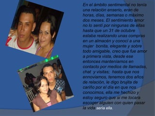 En el ámbito sentimental no tenía
una relación enserio, eran de
horas, días, semanas o máximo
dos meses. El sentimiento amor
no lo sentí por ningunas de ellas
hasta que un 31 de octubre
estaba realizando unas compras
en un almacén y conocí a una
mujer bonita, elegante y sobre
todo amigable, creo que fue amor
a primera vista, desde ese
entonces manteníamos en
contacto por medios de llamadas,
chat y visitas; hasta que nos
ennoviamos, tenemos dos años
de relación, le digo brujita de
cariño por el día en que nos
conocimos, ella me hechizo y
estoy seguro que si me tocara
escoger alguien con quien pasar
la vida sería ella.
 