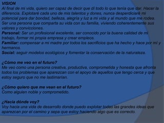 VISION
Al final de mi vida, quiero ser capaz de decir que dí todo lo que tenía que dar. Hacer la
diferencia. Explotaré cada uno de mis talentos y dones, nunca desperdiciaré mi
potencial para dar bondad, belleza, alegría y luz a mi vida y al mundo que me rodea.
Ser una persona que comparta su vida con su familia, viviendo coherentemente sus
valores y convicciones.
Personal: Ser un profesional excelente, ser conocido por la buena calidad de mi
trabajo, formar mi propia empresa y crear empleos.
Familiar: compensar a mi madre por todos los sacrificios que ha hecho y hace por mí y
hermanos.
Social: seguir modelos ecológicos y fomentar la conservación de la naturaleza.

¿Cómo me veo en el futuro?
Me veo como una persona creativa, productiva, comprometida y honesta que afronta
todos los problemas que aparezcan con el apoyo de aquellos que tengo cerca y que
estoy seguro que no me lastimarían.

¿Cómo quiero que me vean en el futuro?
Como alguien noble y comprometido.

¿Hacia dónde voy?
Voy hacia una vida de desarrollo donde puedo explotar todas las grandes ideas que
aparezcan por el camino y sepa que estoy haciendo algo que es correcto.
 