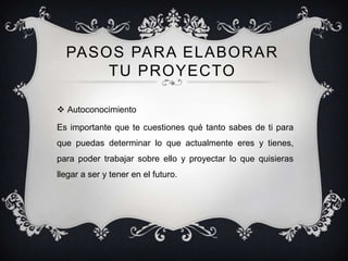 PASOS PARA ELABORAR
      TU PROYECTO

 Autoconocimiento

Es importante que te cuestiones qué tanto sabes de ti para
que puedas determinar lo que actualmente eres y tienes,
para poder trabajar sobre ello y proyectar lo que quisieras
llegar a ser y tener en el futuro.
 