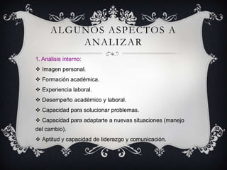 ALGUNOS ASPECTOS A
          ANALIZAR
1. Análisis interno:
 Imagen personal.
 Formación académica.
 Experiencia laboral.
 Desempeño académico y laboral.
 Capacidad para solucionar problemas.
 Capacidad para adaptarte a nuevas situaciones (manejo
del cambio).
 Aptitud y capacidad de liderazgo y comunicación.
 