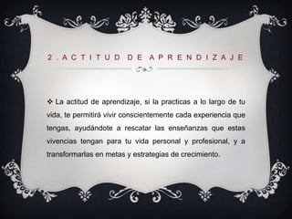 2 . A C T I T U D       D E A P R E N D I Z A J E




 La actitud de aprendizaje, si la practicas a lo largo de tu
vida, te permitirá vivir conscientemente cada experiencia que
tengas, ayudándote a rescatar las enseñanzas que estas
vivencias tengan para tu vida personal y profesional, y a
transformarlas en metas y estrategias de crecimiento.
 