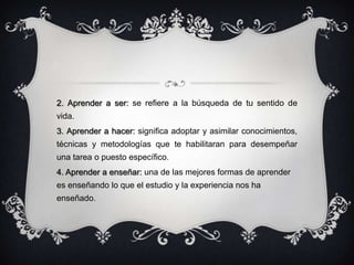2. Aprender a ser: se refiere a la búsqueda de tu sentido de
vida.
3. Aprender a hacer: significa adoptar y asimilar conocimientos,
técnicas y metodologías que te habilitaran para desempeñar
una tarea o puesto específico.
4. Aprender a enseñar: una de las mejores formas de aprender
es enseñando lo que el estudio y la experiencia nos ha
enseñado.
 