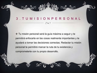 3 . T U M I S I O N P E R S O N A L



 Tu misión personal será la guía máxima a seguir y te
permitirá enfocarte en las cosas realmente importantes y te
ayudará a tomar las decisiones correctas. Redactar tu misión
personal te permitirá marcar la ruta de tu existencia y
comprometerte con tu propio desarrollo.
 