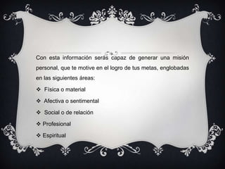 Con esta información serás capaz de generar una misión
personal, que te motive en el logro de tus metas, englobadas
en las siguientes áreas:

 Física o material

 Afectiva o sentimental

 Social o de relación

 Profesional

 Espiritual
 