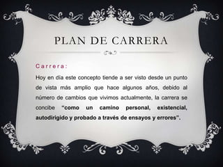 PLAN DE CARRERA

Carrera:

Hoy en día este concepto tiende a ser visto desde un punto
de vista más amplio que hace algunos años, debido al
número de cambios que vivimos actualmente, la carrera se
concibe   “como    un   camino    personal,   existencial,
autodirigido y probado a través de ensayos y errores”.
 