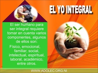 El ser humano para ser integral requiere tomar en cuenta varios componentes, algunos de ellos son: Físico, emocional, familiar, social, intelectual, espiritual, laboral, académico, entre otros. EL YO INTEGRAL WWW.ADOLEC.ORG.NI 