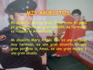MIS ABUELITOS.
Mi abuelito Aurelio Díaz, El es como mi papá
es una persona de gran corazón, es hermoso,
es risueño lo Amoo tanto.

Mi abuelita Mery Ardila. Ella es una persona
muy hermosa, es una gran abuelita es una
gran persona la Amoo, es una gran madre y
una gran abuela.
 