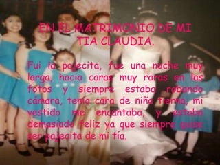 EN EL MATRIMONIO DE MI
        TIA CLAUDIA.

Fui la pajecita, fue una noche muy
larga, hacia caras muy raras en las
fotos y siempre estaba robando
cámara, tenia cara de niña tierna, mi
vestido me encantaba, y estaba
demasiado feliz ya que siempre quise
ser pajecita de mi tía.
 