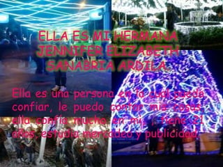 ELLA ES MI HERMANA
    JENNIFER ELIZABETH
     SANABRIA ARDILA.

Ella es una persona en la cual puedo
confiar, le puedo contar mis cosas,
ella confía mucho en mi, , tiene 21
años, estudia mercadeo y publicidad.
 