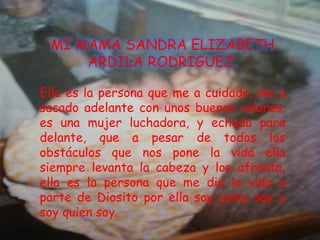 MI MAMA SANDRA ELIZABETH
     ARDILA RODRIGUEZ.

Ella es la persona que me a cuidado, me a
sacado adelante con unos buenos valores,
es una mujer luchadora, y echada para
delante, que a pesar de todos los
obstáculos que nos pone la vida ella
siempre levanta la cabeza y los afronta,
ella es la persona que me dio la vida a
parte de Diosito por ella soy como soy y
soy quien soy.
 