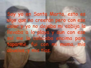Soy yo en Santa Marta, esto es
algo que no creerán pero con ese
calor y yo no dejaba mi cobija la
llevaba a la playa y aun con ese
sol me la colocaba encima para
taparme, fui con mi mama, mis
abuelos, y mis tías.
 