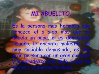 MI ABUELITO.

Es la persona mas hermosa que
conozco el a sido mas que un
abuelo un papa, el es demasiado
risueño, le encanta molestar, es
muy sociable demasiado, es una
gran persona con un gran corazón
y le agradezco a el todo lo que ha
hecho y lo que me ha dado.
 