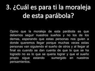 Opino que la moraleja de esta parábola es que
debemos seguir nuestros sueños y no los de los
demas, esperando que estas personas nos guien a
donde queremos llegar porque muchas veces estas
personas van siguiendo el sueño de otros y al llegar al
final es cuando se dan cuenta de que lo que se ha
logrado no es lo que se queria lograr y que el sueño
propio sigue estando        sumergido en nuestros
pensamientos.
 