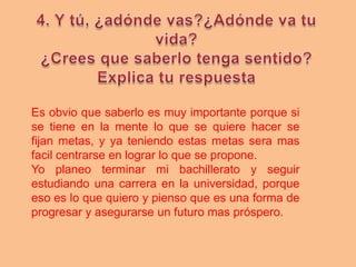 Es obvio que saberlo es muy importante porque si
se tiene en la mente lo que se quiere hacer se
fijan metas, y ya teniendo estas metas sera mas
facil centrarse en lograr lo que se propone.
Yo planeo terminar mi bachillerato y seguir
estudiando una carrera en la universidad, porque
eso es lo que quiero y pienso que es una forma de
progresar y asegurarse un futuro mas próspero.
 