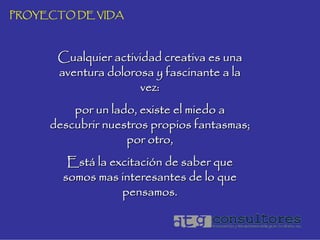 PROYECTO DE VIDA



      Cualquier actividad creativa es una
      aventura dolorosa y fascinante a la
                      vez:
         por un lado, existe el miedo a
     descubrir nuestros propios fantasmas;
                   por otro,
        Está la excitación de saber que
       somos mas interesantes de lo que
                  pensamos.
 