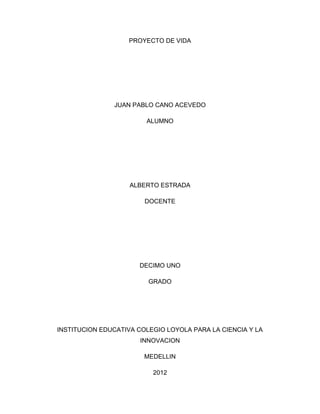 PROYECTO DE VIDA




               JUAN PABLO CANO ACEVEDO

                        ALUMNO




                    ALBERTO ESTRADA

                        DOCENTE




                      DECIMO UNO

                         GRADO




INSTITUCION EDUCATIVA COLEGIO LOYOLA PARA LA CIENCIA Y LA
                       INNOVACION

                        MEDELLIN

                          2012
 