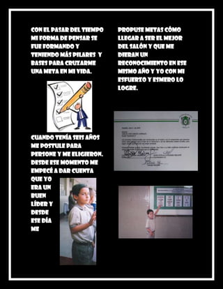 Con el pasar del tiempo   propuse metas cómo
mi forma de pensar se     llegar a ser el mejor
fue formando y            del salón y que me
teniendo más pilares y    dieran un
bases para cruzarme       reconocimiento en ese
una meta en mi vida.      mismo año y yo con mi
                          esfuerzo y esmero lo
                          logre.




Cuando tenía seis años
me postule para
persone y me eligieron.
Desde ese momento me
empecé a dar cuenta
que yo
era un
buen
líder y
desde
ese día
me
 